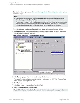 For details on these options, see "Microsoft Exchange Single Mailbox integration restore options"
on the next page.
Note:
l The selected backup session and the Restore Chain options determine the Exchange
items that appear in the Results Area.
For example, if Restore only this backup is selected, only the Exchange items backed up
in the selected session are displayed, whereas if Full restore of mailbox is selected, all
Exchange items backed up in the restore chain of backup sessions are displayed.
The Full restore of mailbox and Restore to new folder options are selected by default.
4. In the Options page, specify the destination Exchange Server system. By default, the original
Exchange Server system is selected.
Selecting the destination Exchange Server system
5. In the Devices page, select the devices to be used for the restore.
For more information on how to select devices for a restore, see the HPE Data Protector Help
index: “restore, selecting devices for”.
6. Click Restore.
7. In the Start Restore Session dialog box, click Next.
8. Specify Report level and Network load.
Note: Select Display statistical information to view the restore profile messages in the
Integration Guide
Chapter 9: Data Protector Microsoft Exchange Single Mailbox integration
HPE Data Protector (9.07) Page 319 of 803
 