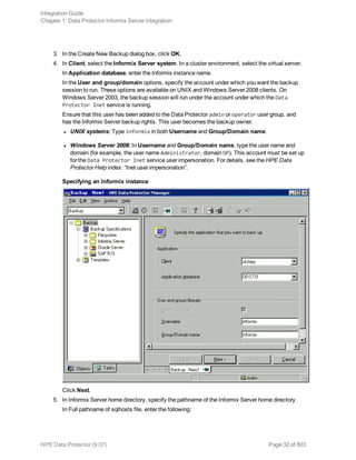3. In the Create New Backup dialog box, click OK.
4. In Client, select the Informix Server system. In a cluster environment, select the virtual server.
In Application database, enter the Informix instance name.
In the User and group/domain options, specify the account under which you want the backup
session to run. These options are available on UNIX and Windows Server 2008 clients. On
Windows Server 2003, the backup session will run under the account under which the Data
Protector Inet service is running.
Ensure that this user has been added to the Data Protector admin or operator user group, and
has the Informix Server backup rights. This user becomes the backup owner.
l UNIX systems: Type informix in both Username and Group/Domain name.
l Windows Server 2008: In Username and Group/Domain name, type the user name and
domain (for example, the user name Administrator, domain DP). This account must be set up
for the Data Protector Inet service user impersonation. For details, see the HPE Data
Protector Help index: “Inet user impersonation”.
Specifying an Informix instance
Click Next.
5. In Informix Server home directory, specify the pathname of the Informix Server home directory.
In Full pathname of sqlhosts file, enter the following:
Integration Guide
Chapter 1: Data Protector Informix Server integration
HPE Data Protector (9.07) Page 32 of 803
 