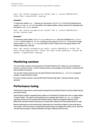 omnir -mbx -barhost exchange.hp.com -mailbox "User 1" -session 2010/03/10-18 -
folder Inbox -originalfolder -keep_msg
Example 3
To restore the mailbox User 2, backed up in the session 2010/03/10-19 from the Exchange Server
system exchange.hp.com, to a new folder in the original mailbox, without restoring the messages from
the folder Deleted Items, execute:
omnir -mbx -barhost exchange.hp.com -mailbox "User 2" -session 2010/03/10-19 -
exclude "Deleted Items"
Example 4
To restore two public folders, Administration and Addresses, which are subfolders of All Public
Folders, and the mailbox My Mailbox, backed up in the session 2010/06/10-19 from the Exchange
Server system exchange.hp.com, to a new folder in Public Folders and to the original folders in the
mailbox respectively, execute:
omnir -mbx -barhost exchange.hp.com -public -session 2010/06/10-19 -folder "All
Public FoldersAdministration" -folder "All Public FoldersAddresses" -mailbox "My
Mailbox" -originalfolder -keep_msg
Monitoring sessions
You can monitor currently running sessions in the Data Protector GUI. When you run an interactive
backup or a restore session, a monitor window shows you the progress of the session. Closing the GUI
does not affect the session.
You can also monitor sessions from any Data Protector client with the User Interface component
installed, using the Monitor context.
On how to monitor a session, see the HPE Data Protector Help index: “viewing currently running
sessions”.
Performance tuning
Performance tuning means customizing Exchange Server and Data Protector to achieve better backup
and restore results.
Data Protector creates a separate backup object out of selected Exchange items from a single mailbox
or Public Folders. This object is then backed up as a separate data stream. mbx_bar.exe spends a
significant amount of time creating Data Protector backup objects and logging mailboxes on/off.
Meanwhile, the Data Protector devices are in an idle state, waiting for the actual data transfer to start.
Backup performance can be enhanced by streaming two or more backup objects to the same device
concurrently. While one stream is preparing the backup object and logging the mailbox on/off, data from
the other backup object is being transferred to the tape, keeping the device busy.
Integration Guide
Chapter 9: Data Protector Microsoft Exchange Single Mailbox integration
HPE Data Protector (9.07) Page 324 of 803
 