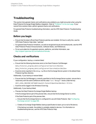 Troubleshooting
This section lists general checks and verifications plus problems you might encounter when using the
Data Protector Exchange Single Mailbox integration. Start at "Problems" on the next page. If you
cannot find a solution there, perform general checks and verifications.
For general Data Protector troubleshooting information, see the HPE Data Protector Troubleshooting
Guide.
Before you begin
l Ensure that the latest official Data Protector patches are installed. On how to verify this, see the
HPE Data Protector Help index: “patches”.
l For general Data Protector limitations, as well as recognized issues and workarounds, see the HPE
Data Protector Product Announcements, Software Notes, and References.
l For an up-to-date list of supported versions, platforms, and other information, see
http://support.openview.hp.com/selfsolve/manuals.
Checks and verifications
If your configuration, backup, or restore failed:
l Ensure that the following directories exist on the Data Protector Cell Manager:
Data_Protector_program_dataconfigserverbarlistsMailbox
Data_Protector_program_dataconfigserverbarschedulesMailbox
l Examine errors reported in the debug.log file on the Exchange Server system in the default Data
Protector log files directory.
Additionally, if your backup or restore failed:
l Ensure that the Cell Manager is correctly specified on the Exchange Server system: ensure that a
value entry with the name CellServer and the value "Cell Manager" exists under the key:
HKEY_LOCAL_MACHINESOFTWAREHewlett-PackardOpenViewOmniBack IISite
l Examine errors logged in the Windows Event log.
Additionally, if your backup failed:
l Preview the Data Protector Exchange Single Mailbox backup.
If the Exchange Server part of the preview fails, ensure that the Exchange Server is online.
If the Data Protector part of the preview fails:
l Ensure that the Exchange Server is configured for use with Data Protector. See "Configuring
Exchange servers" on page 308.
l Create an Exchange Single Mailbox backup specification to back up to a null or file device.
If the backup succeeds, the problem is probably related to devices. For information on
troubleshooting devices, see the HPE Data Protector Help.
Integration Guide
Chapter 9: Data Protector Microsoft Exchange Single Mailbox integration
HPE Data Protector (9.07) Page 326 of 803
 