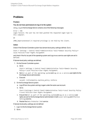Problems
Problem
You do not have permissions to log in to the system
debug.log on the Exchange Server contains one of the following messages:
Error = 596
Logon failure: the user has not been granted the requested logon type to
this computer.
or:
[MBX_ImpersonateUser] A required privilege is not held by the client.
Action
Check if the Domain Controller system has domain-level policy settings defined. Go to:
Start > Settings > Control Panel > Administrative Tools > Domain Security Policy >
Local Policies > User Rights Assignment
and check if the Act as part of the operating system and Log on as a service user rights are set to
Defined.
If domain-level policy settings are defined:
1. On the Domain Controller system:
a. Go to:
Start > Settings > Control Panel > Administrative Tools > Domain Security
Policy > Local Policies > User Rights Assignment.
b. Set Act as part of the operating system and Log on as a service user rights for the
Exchange Server administrator.
c. Execute:
secedit /refreshpolicy machine_policy /enforce
2. On the Exchange Server system:
a. Log off from the system and log in again under the same user account.
b. Go to:
Start > Settings > Control Panel > Administrative Tools > Local Security Policy
> Local Policies > User Rights Assignment.
c. Ensure that Act as part of the operating system and Log on as a service user
rights are set for the Exchange Server administrator in both Local Setting and Effective
Setting columns.
d. Restart the Data Protector Inet service.
If domain-level policy settings are not defined:
1. Log in to the Exchange Server system.
2. Go to:
Integration Guide
Chapter 9: Data Protector Microsoft Exchange Single Mailbox integration
HPE Data Protector (9.07) Page 327 of 803
 