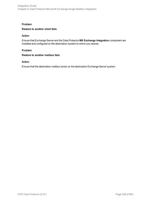 Problem
Restore to another client fails
Action
Ensure that Exchange Server and the Data Protector MS Exchange Integration component are
installed and configured on the destination system to which you restore.
Problem
Restore to another mailbox fails
Action
Ensure that the destination mailbox exists on the destination Exchange Server system.
Integration Guide
Chapter 9: Data Protector Microsoft Exchange Single Mailbox integration
HPE Data Protector (9.07) Page 329 of 803
 