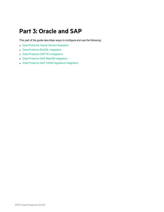 HPE Data Protector (9.07)
Part 3: Oracle and SAP
This part of the guide describes ways to configure and use the following:
l Data Protector Oracle Server integration
l Data Protector MySQL integration
l Data Protector SAP R/3 integration
l Data Protector SAP MaxDB integration
l Data Protector SAP HANA Appliance integration
 