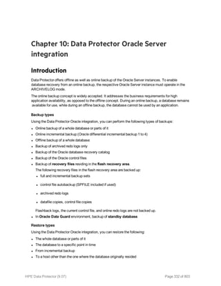 Chapter 10: Data Protector Oracle Server
integration
Introduction
Data Protector offers offline as well as online backup of the Oracle Server instances. To enable
database recovery from an online backup, the respective Oracle Server instance must operate in the
ARCHIVELOG mode.
The online backup concept is widely accepted. It addresses the business requirements for high
application availability, as opposed to the offline concept. During an online backup, a database remains
available for use, while during an offline backup, the database cannot be used by an application.
Backup types
Using the Data Protector Oracle integration, you can perform the following types of backups:
l Online backup of a whole database or parts of it
l Online incremental backup (Oracle differential incremental backup 1 to 4)
l Offline backup of a whole database
l Backup of archived redo logs only
l Backup of the Oracle database recovery catalog
l Backup of the Oracle control files
l Backup of recovery files residing in the flash recovery area.
The following recovery files in the flash recovery area are backed up:
l full and incremental backup sets
l control file autobackup (SPFILE included if used)
l archived redo logs
l datafile copies, control file copies
Flashback logs, the current control file, and online redo logs are not backed up.
l In Oracle Data Guard environment, backup of standby database.
Restore types
Using the Data Protector Oracle integration, you can restore the following:
l The whole database or parts of it
l The database to a specific point in time
l From incremental backup
l To a host other than the one where the database originally resided
HPE Data Protector (9.07) Page 332 of 803
 