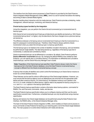 The interface from the Oracle server processes to Data Protector is provided by the Data Protector
Oracle integration Media Management Library (MML), which is a set of routines that allows the reading
and writing of data to General Media Agents.
Besides handling direct interaction with the media devices, Data Protector provides scheduling, media
management, network backups, monitoring, and interactive backup.
Oracle backup types handled by the integration
Using this integration, you can perform the Oracle full and incremental (up to incremental level 4)
backup types.
With Oracle full and incremental level 0 backups all data blocks per datafile are backed up. With Oracle
incremental backup (level 1 or higher), only the data blocks that have changed since a previous backup
are backed up.
The difference between a full backup and an incremental level 0 backup is that the incremental 0 is a
base for subsequent incremental backups. Therefore, Data Protector always performs Oracle
incremental 0 when you select the full backup type in a backup specification.
The full backup type is not related to the number of datafiles included in the backup, and can therefore
be performed per single datafile. The data being backed up, regardless of the backup type (full or
incremental), is selected and controlled by Oracle.
Oracle incremental backups can be differential or cumulative. By default, Data Protector performs
Oracle differential incremental backups. By changing the default RMAN script created by Data
Protector, you can specify also a cumulative backup. For information on differential and cumulative
Oracle backups, see the Oracle Recovery Manager User’s Guide.
Note: Regardless of the Oracle backup type specified, Data Protector always marks the Oracle
backups as full in the Data Protector database, since the Data Protector incremental backup
concept is different from the Oracle incremental backup concept.
A backup that includes all datafiles and current control file that belong to an Oracle Server instance is
known as a whole database backup.
These features can be used for online or offline backup of the Oracle target database. However, you
must ensure that the backup objects (such as tablespaces) are switched into the appropriate state
before and after a backup session. For online backup, the database instance must operate in the
ARCHIVELOG mode; whereas for offline backup, objects need to be prepared for backup using the Pre-
exec and Post-exec options in the backup specification.
The Data Protector backup specification contains information about backup options, commands for
RMAN, Pre- and Post-exec commands, media, and devices.
The Data Protector backup specification allows you to configure a backup and then use the same
specification several times. Furthermore, scheduled backups can only be performed using a backup
specification.
Backup and restore of an Oracle target database can be performed using the Data Protector User
Interface, the RMAN utility, or the Oracle Enterprise Manager utility.
The heart of the Data Protector Oracle integration is MML, which enables an Oracle server process to
issue commands to Data Protector for backing up or restoring parts or all of the Oracle target database
files. The main purpose is to control direct interaction with media and devices.
Integration Guide
Chapter 10: Data Protector Oracle Server integration
HPE Data Protector (9.07) Page 334 of 803
 
