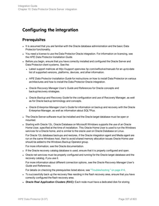 Configuring the integration
Prerequisites
l It is assumed that you are familiar with the Oracle database administration and the basic Data
Protector functionality.
l You need a license to use the Data Protector Oracle integration. For information on licensing, see
the HPE Data Protector Installation Guide.
l Before you begin, ensure that you have correctly installed and configured the Oracle Server and
Data Protector client systems. See the:
l Latest support matrices at http://support.openview.hp.com/selfsolve/manuals for an up-to-date
list of supported versions, platforms, devices, and other information.
l HPE Data Protector Installation Guide for instructions on how to install Data Protector on various
architectures and how to install the Data Protector Oracle integration.
l Oracle Recovery Manager User’s Guide and References for Oracle concepts and
backup/recovery strategies.
l Oracle Backup and Recovery Guide for the configuration and use of Recovery Manager, as well
as for Oracle backup terminology and concepts.
l Oracle Enterprise Manager User’s Guide for information on backup and recovery with the Oracle
Enterprise Manager, as well as information about SQL*Plus.
l The Oracle Server software must be installed and the Oracle target database must be open or
mounted.
l Starting with Oracle 12c, Oracle Database on Microsoft Windows supports the use of an Oracle
Home User, specified at the time of installation. This Oracle Home User is used to run the Windows
services for a Oracle home, and is similar to the oracle user on Oracle Database on Linux.
For Oracle 12c database backups and restores, if the Oracle integration agent and Media agent are
run on the same Windows host, then to avoid shared memory allocation issues Oracle Home user
should be added to the Windows Backup Operator group.
For more information, see the Oracle documentation.
l If the Oracle recovery catalog database is used, ensure that it is properly configured and open.
l Oracle net services must be properly configured and running for the Oracle target database and the
recovery catalog, if you use it.
For more information about different connection options, see the Oracle Recovery Manager User’s
Guide and References.
For details on checking the prerequisites listed above, see "Troubleshooting " on page 414.
l To successfully back up the recovery files residing in the flash recovery area, ensure that you have
correctly configured the flash recovery area.
l Oracle Real Application Clusters (RAC): Each node must have a dedicated disk for storing
Integration Guide
Chapter 10: Data Protector Oracle Server integration
HPE Data Protector (9.07) Page 337 of 803
 