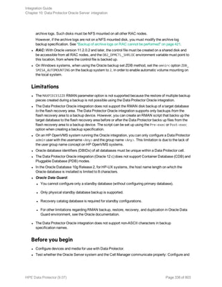 archive logs. Such disks must be NFS mounted on all other RAC nodes.
However, if the archive logs are not on a NFS mounted disk, you must modify the archive log
backup specification. See "Backup of archive logs on RAC cannot be performed" on page 421.
l RAC: With Oracle version 11.2.0.2 and later, the control file must be created on a shared disk and
be accessible from all RAC nodes, and the OB2_DPMCTL_SHRLOC environment variable must point to
this location, from where the control file is backed up.
l On Windows systems, when using the Oracle backup set ZDB method, set the omnirc option ZDB_
SMISA_AUTOMOUNTING on the backup system to 2, in order to enable automatic volume mounting on
the local system.
Limitations
l The MAXPIECESIZE RMAN parameter option is not supported because the restore of multiple backup
pieces created during a backup is not possible using the Data Protector Oracle integration.
l The Data Protector Oracle integration does not support the RMAN disk backup of a target database
to the flash recovery area. The Data Protector Oracle integration supports only backups from the
flash recovery area to a backup device. However, you can create an RMAN script that backs up the
target database to the flash recovery area before or after the Data Protector backs up files from the
flash recovery area to a backup device. The script can be set up using the Pre-exec or Post-exec
option when creating a backup specification.
l On an HP OpenVMS system running the Oracle integration, you can only configure a Data Protector
admin user with the username <Any> and the group name <Any>. This limitation is due to the lack of
the user group name concept on HP OpenVMS systems.
l Oracle database identifiers (DBIDs) of all databases must be unique within a Data Protector cell.
l The Data Protector Oracle integration (Oracle 12 c) does not support Container Database (CDB) and
Pluggable Database (PDB) modes.
l In the Oracle Database 10g Release 2, for HP-UX systems, the host name length on which the
Oracle database is installed is limited to 8 characters.
l Oracle Data Guard:
l You cannot configure only a standby database (without configuring primary database).
l Only physical standby database backup is supported.
l Recovery catalog database is required for standby configurations.
l For other limitations regarding RMAN backup, restore, recovery, and duplication in Oracle Data
Guard environment, see the Oracle documentation.
l The Data Protector Oracle integration does not support non-ASCII characters in backup
specification names.
Before you begin
l Configure devices and media for use with Data Protector.
l Test whether the Oracle Server system and the Cell Manager communicate properly: Configure and
Integration Guide
Chapter 10: Data Protector Oracle Server integration
HPE Data Protector (9.07) Page 338 of 803
 