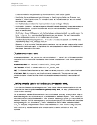 run a Data Protector filesystem backup and restore on the Oracle Server system.
l Identify the Oracle database user that will be used by Data Protector for backup. This user must
have the SYSDBA privilege granted. For example, it could be the Oracle user sys, which is created
during database creation.
See the Oracle documentation for more information on user privileges in Oracle.
l On Windows systems, if the Oracle target database and the Oracle recovery catalog are installed on
two different systems, configure a domain user account that is a member of the Administrators
group on both systems.
On Windows Server 2003 systems with the Oracle target database installed, you need to restart the
Data Protector Inet service under a Windows domain user account that has the appropriate
Oracle database permissions for running backups and restores.
For information on how to change the Data Protector Inet service account, see the HPE Data
Protector Help index: “Inet, changing account”.
However, for other supported Windows operating systems, you can use user impersonation instead.
For details on setting accounts for the Inet service user impersonation, see the HPE Data Protector
Help index: “Inet user impersonation”.
Cluster-aware systems
In cluster environment, if you intend to use the Data Protector CLI, set the Data Protector environment
variable OB2BARHOSTNAME to the virtual server name. Set the variable on the Oracle Server system as
follows:
Windows systems: set OB2BARHOSTNAME=virtual_server_name
UNIX systems: export OB2BARHOSTNAME=virtual_server_name
RAC: Configure an Oracle database on every node from where you want to run backups and restores.
HP-UX with RAC: If you want to use virtual hostname, create an HPE Serviceguard package
containing only the virtual IP and the virtual hostname parameters and distribute it among the RAC
nodes.
Linking Oracle Server with the Data Protector MML
To use the Data Protector Oracle integration, the Oracle Server software needs to be linked with the
Data Protector Oracle integration Media Management Library (MML) on every system on which an
Oracle instance is running.
You do not need to link Oracle Server with the Data Protector MML manually. When you start backups
or restores using the Data Protector GUI or CLI, Data Protector automatically links Oracle Server with
the correct platform–specific Data Protector MML. However, for testing purposes, you can override this
automatic selection. You can manually specify which platform–specific Data Protector MML should be
used by setting the Data Protector SBT_LIBRARY parameter. On how to set the parameter, see the
util_cmd man page. The parameter is saved in the Data Protector Oracle instance configuration file.
MML is invoked by the Oracle server when it needs to write to or read from devices using Data
Protector.
Integration Guide
Chapter 10: Data Protector Oracle Server integration
HPE Data Protector (9.07) Page 339 of 803
 