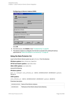 Configuring an Informix instance (UNIX)
Click OK.
6. If an error occurs, click Details or see "Troubleshooting" on page 60.
7. The Informix instance is configured. Exit the GUI or proceed with creating the backup
specification at "Select the dbobjects to be backed up." on page 38.
Using the Data Protector CLI
Log in to the Informix Server system as user informix. From the directory:
Windows systems: Data_Protector_homebin
HP-UX and Solaris systems: /opt/omni/lbin
Other UNIX systems: /usr/omni/bin
execute the following:
Windows systems:
perl -I..libperl util_informix.pl -CONFIG INFORMIXSERVER INFORMIXDIR sqlhosts
ONCONFIG
UNIX systems:
util_informix.pl -CONFIG INFORMIXSERVER INFORMIXDIR sqlhosts ONCONFIG
Parameter description
INFORMIXSERVER Name of the Informix instance.
INFORMIXDIR Pathname of the Informix Server home directory.
Integration Guide
Chapter 1: Data Protector Informix Server integration
HPE Data Protector (9.07) Page 34 of 803
 