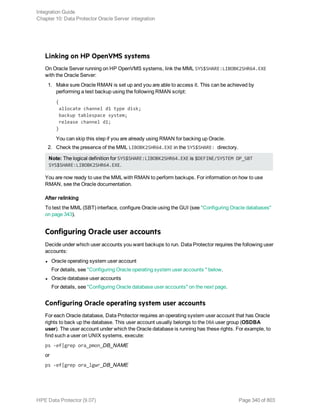 Linking on HP OpenVMS systems
On Oracle Server running on HP OpenVMS systems, link the MML SYS$SHARE:LIBOBK2SHR64.EXE
with the Oracle Server:
1. Make sure Oracle RMAN is set up and you are able to access it. This can be achieved by
performing a test backup using the following RMAN script:
{
allocate channel d1 type disk;
backup tablespace system;
release channel d1;
}
You can skip this step if you are already using RMAN for backing up Oracle.
2. Check the presence of the MML LIBOBK2SHR64.EXE in the SYS$SHARE: directory.
Note: The logical definition for SYS$SHARE:LIBOBK2SHR64.EXE is $DEFINE/SYSTEM DP_SBT
SYS$SHARE:LIBOBK2SHR64.EXE.
You are now ready to use the MML with RMAN to perform backups. For information on how to use
RMAN, see the Oracle documentation.
After relinking
To test the MML (SBT) interface, configure Oracle using the GUI (see "Configuring Oracle databases"
on page 343).
Configuring Oracle user accounts
Decide under which user accounts you want backups to run. Data Protector requires the following user
accounts:
l Oracle operating system user account
For details, see "Configuring Oracle operating system user accounts " below.
l Oracle database user accounts
For details, see "Configuring Oracle database user accounts" on the next page.
Configuring Oracle operating system user accounts
For each Oracle database, Data Protector requires an operating system user account that has Oracle
rights to back up the database. This user account usually belongs to the DBA user group (OSDBA
user). The user account under which the Oracle database is running has these rights. For example, to
find such a user on UNIX systems, execute:
ps -ef|grep ora_pmon_DB_NAME
or
ps -ef|grep ora_lgwr_DB_NAME
Integration Guide
Chapter 10: Data Protector Oracle Server integration
HPE Data Protector (9.07) Page 340 of 803
 