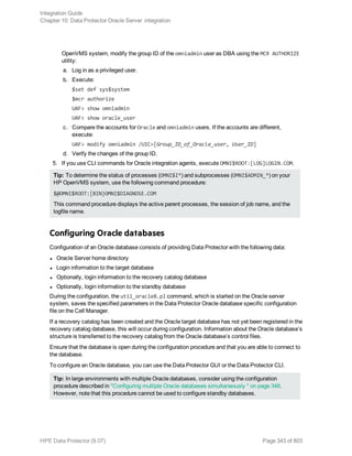 OpenVMS system, modify the group ID of the omniadmin user as DBA using the MCR AUTHORIZE
utility:
a. Log in as a privileged user.
b. Execute:
$set def sys$system
$mcr authorize
UAF> show omniadmin
UAF> show oracle_user
c. Compare the accounts for Oracle and omniadmin users. If the accounts are different,
execute:
UAF> modify omniadmin /UIC=[Group_ID_of_Oracle_user, User_ID]
d. Verify the changes of the group ID.
5. If you use CLI commands for Oracle integration agents, execute OMNI$ROOT:[LOG]LOGIN.COM.
Tip: To determine the status of processes (OMNI$I*) and subprocesses (OMNI$ADMIN_*) on your
HP OpenVMS system, use the following command procedure:
$@OMNI$ROOT:[BIN}OMNI$DIAGNOSE.COM
This command procedure displays the active parent processes, the session of job name, and the
logfile name.
Configuring Oracle databases
Configuration of an Oracle database consists of providing Data Protector with the following data:
l Oracle Server home directory
l Login information to the target database
l Optionally, login information to the recovery catalog database
l Optionally, login information to the standby database
During the configuration, the util_oracle8.pl command, which is started on the Oracle server
system, saves the specified parameters in the Data Protector Oracle database specific configuration
file on the Cell Manager.
If a recovery catalog has been created and the Oracle target database has not yet been registered in the
recovery catalog database, this will occur during configuration. Information about the Oracle database’s
structure is transferred to the recovery catalog from the Oracle database’s control files.
Ensure that the database is open during the configuration procedure and that you are able to connect to
the database.
To configure an Oracle database, you can use the Data Protector GUI or the Data Protector CLI.
Tip: In large environments with multiple Oracle databases, consider using the configuration
procedure described in "Configuring multiple Oracle databases simultaneously " on page 348.
However, note that this procedure cannot be used to configure standby databases.
Integration Guide
Chapter 10: Data Protector Oracle Server integration
HPE Data Protector (9.07) Page 343 of 803
 