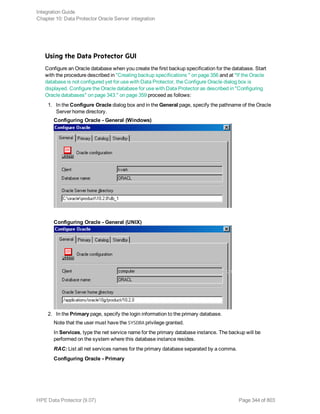 Using the Data Protector GUI
Configure an Oracle database when you create the first backup specification for the database. Start
with the procedure described in "Creating backup specifications " on page 356 and at "If the Oracle
database is not configured yet for use with Data Protector, the Configure Oracle dialog box is
displayed. Configure the Oracle database for use with Data Protector as described in "Configuring
Oracle databases" on page 343." on page 359 proceed as follows:
1. In the Configure Oracle dialog box and in the General page, specify the pathname of the Oracle
Server home directory.
Configuring Oracle - General (Windows)
Configuring Oracle - General (UNIX)
2. In the Primary page, specify the login information to the primary database.
Note that the user must have the SYSDBA privilege granted.
In Services, type the net service name for the primary database instance. The backup will be
performed on the system where this database instance resides.
RAC: List all net services names for the primary database separated by a comma.
Configuring Oracle - Primary
Integration Guide
Chapter 10: Data Protector Oracle Server integration
HPE Data Protector (9.07) Page 344 of 803
 
