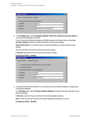 3. In the Catalog page, select Use target database control file instead of recovery catalog to
use the primary database control file.
To use the recovery database catalog as an RMAN repository for backup history, select Use
recovery catalog and specify the login information to the recovery catalog.
Oracle Data Guard: If you intend to back up a standby database, you must use the recovery
catalog.
The user specified must be the owner of the recovery catalog.
In Services, type the net service name for the recovery catalog.
Configuring Oracle - Catalog
4. In Oracle Data Guard environments, if you intend to back up a standby database, configure also
the standby database:
In the Standby page, select Configure standby database and specify the login information to the
standby database.
In Services, type the net service name for the standby database instance.
RAC: List all net services names for the standby database separated by a comma.
Configuring Oracle - Standby
Integration Guide
Chapter 10: Data Protector Oracle Server integration
HPE Data Protector (9.07) Page 345 of 803
 
