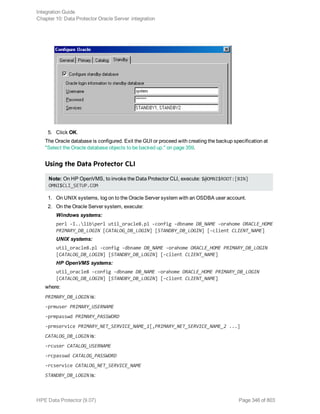 5. Click OK.
The Oracle database is configured. Exit the GUI or proceed with creating the backup specification at
"Select the Oracle database objects to be backed up." on page 359.
Using the Data Protector CLI
Note: On HP OpenVMS, to invoke the Data Protector CLI, execute: $@OMNI$ROOT:[BIN]
OMNI$CLI_SETUP.COM
1. On UNIX systems, log on to the Oracle Server system with an OSDBA user account.
2. On the Oracle Server system, execute:
Windows systems:
perl -I..libperl util_oracle8.pl -config -dbname DB_NAME -orahome ORACLE_HOME
PRIMARY_DB_LOGIN [CATALOG_DB_LOGIN] [STANDBY_DB_LOGIN] [-client CLIENT_NAME]
UNIX systems:
util_oracle8.pl -config -dbname DB_NAME -orahome ORACLE_HOME PRIMARY_DB_LOGIN
[CATALOG_DB_LOGIN] [STANDBY_DB_LOGIN] [-client CLIENT_NAME]
HP OpenVMS systems:
util_oracle8 -config -dbname DB_NAME -orahome ORACLE_HOME PRIMARY_DB_LOGIN
[CATALOG_DB_LOGIN] [STANDBY_DB_LOGIN] [-client CLIENT_NAME]
where:
PRIMARY_DB_LOGIN is:
-prmuser PRIMARY_USERNAME
-prmpasswd PRIMARY_PASSWORD
-prmservice PRIMARY_NET_SERVICE_NAME_1[,PRIMARY_NET_SERVICE_NAME_2 ...]
CATALOG_DB_LOGIN is:
-rcuser CATALOG_USERNAME
-rcpasswd CATALOG_PASSWORD
-rcservice CATALOG_NET_SERVICE_NAME
STANDBY_DB_LOGIN is:
Integration Guide
Chapter 10: Data Protector Oracle Server integration
HPE Data Protector (9.07) Page 346 of 803
 