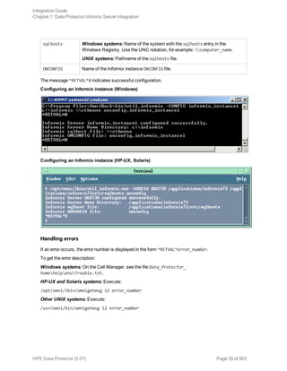 sqlhosts Windows systems: Name of the system with the sqlhosts entry in the
Windows Registry. Use the UNC notation, for example: computer_name.
UNIX systems: Pathname of the sqlhosts file.
ONCONFIG Name of the Informix instance ONCONFIG file.
The message *RETVAL*0 indicates successful configuration.
Configuring an Informix instance (Windows)
Configuring an Informix instance (HP-UX, Solaris)
Handling errors
If an error occurs, the error number is displayed in the form *RETVAL*error_number.
To get the error description:
Windows systems: On the Cell Manager, see the file Data_Protector_
homehelpenuTrouble.txt.
HP-UX and Solaris systems: Execute:
/opt/omni/lbin/omnigetmsg 12 error_number
Other UNIX systems: Execute:
/usr/omni/bin/omnigetmsg 12 error_number
Integration Guide
Chapter 1: Data Protector Informix Server integration
HPE Data Protector (9.07) Page 35 of 803
 