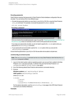 Encoding passwords
Data Protector requires that passwords in Data Protector Oracle database configuration files are
encoded. You can achieve this in two different ways:
l Encode the passwords before you save them in your XLS or CSV file, using the Data Protector
util_cmd command. For example, to encode the password BlueMoon, execute:
util_cmd –encode BlueMoon
Encoding a password
Once you receive the encoded password, copy it to your file. "Keeping parameters in an XLS file" on
the previous page shows an example of a file in which all the passwords are encoded.
If you keep your passwords encoded, you do not need to specify the –encode option when you
execute the omniintconfig.pl command.
l If your passwords are not encoded, specify the –encode option when you execute the
omniintconfig.pl command.
Ensure that the passwords in your XLS or CSV file are either all encoded or all plain-text.
omniintconfig.pl command syntax
Note: The omniintconfig.pl command can be run on any Data Protector client that has the User
Interface component installed.
1. Log on to the client system under an operating system user account that is added to the Data
Protector admin user group (actually, it suffices if the user has the Data Protector User
configuration and See private objects user rights).
2. Go to the following default Data Protector administrative commands directory.
3. Execute:
Windows systems: perl omniintconfig.pl Options
UNIX systems: omniintconfig.pl Options
where Options are:
[-encode]
[-chkconf]
[-force]
{-passwordfile FileName|Param=Value [Param=Value...]}
For the options description, see the omniintconfig.pl man page or the HPE Data Protector
Command Line Interface Reference.
Examples
Integration Guide
Chapter 10: Data Protector Oracle Server integration
HPE Data Protector (9.07) Page 351 of 803
 