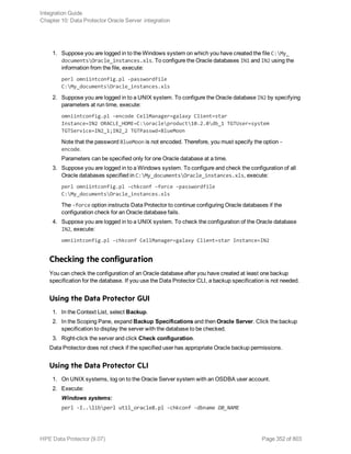 1. Suppose you are logged in to the Windows system on which you have created the file C:My_
documentsOracle_instances.xls. To configure the Oracle databases IN1 and IN2 using the
information from the file, execute:
perl omniintconfig.pl -passwordfile
C:My_documentsOracle_instances.xls
2. Suppose you are logged in to a UNIX system. To configure the Oracle database IN2 by specifying
parameters at run time, execute:
omniintconfig.pl –encode CellManager=galaxy Client=star
Instance=IN2 ORACLE_HOME=C:oracleproduct10.2.0db_1 TGTUser=system
TGTService=IN2_1;IN2_2 TGTPasswd=BlueMoon
Note that the password BlueMoon is not encoded. Therefore, you must specify the option –
encode.
Parameters can be specified only for one Oracle database at a time.
3. Suppose you are logged in to a Windows system. To configure and check the configuration of all
Oracle databases specified in C:My_documentsOracle_instances.xls, execute:
perl omniintconfig.pl -chkconf –force –passwordfile
C:My_documentsOracle_instances.xls
The -force option instructs Data Protector to continue configuring Oracle databases if the
configuration check for an Oracle database fails.
4. Suppose you are logged in to a UNIX system. To check the configuration of the Oracle database
IN2, execute:
omniintconfig.pl -chkconf CellManager=galaxy Client=star Instance=IN2
Checking the configuration
You can check the configuration of an Oracle database after you have created at least one backup
specification for the database. If you use the Data Protector CLI, a backup specification is not needed.
Using the Data Protector GUI
1. In the Context List, select Backup.
2. In the Scoping Pane, expand Backup Specifications and then Oracle Server. Click the backup
specification to display the server with the database to be checked.
3. Right-click the server and click Check configuration.
Data Protector does not check if the specified user has appropriate Oracle backup permissions.
Using the Data Protector CLI
1. On UNIX systems, log on to the Oracle Server system with an OSDBA user account.
2. Execute:
Windows systems:
perl -I..libperl util_oracle8.pl -chkconf -dbname DB_NAME
Integration Guide
Chapter 10: Data Protector Oracle Server integration
HPE Data Protector (9.07) Page 352 of 803
 