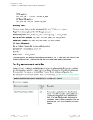UNIX systems:
util_oracle8.pl -chkconf -dbname DB_NAME
HP OpenVMS systems:
util_oracle8 -chkconf -dbname DB_NAME
Handling errors
If an error occurs, the error number is displayed in the form *RETVAL*error_number.
To get the error description, on the Cell Manager, execute:
Windows systems: Data_Protector_homebinomnigetmsg 12 error_number
HP-UX and Linux systems: /opt/omni/lbin/omnigetmsg 12 error_number
Other UNIX systems: /usr/omni/bin/omnigetmsg 12 error_number
HP OpenVMS systems:
Set up the Data Protector CLI environment by executing:
$@OMNI$ROOT:[BIN]OMNI$CLI_SETUP.COM
Execute:
$OMNIGETMSG 12 error_number
On UNIX systems, it is possible that although you receive *RETVAL*0, backup still fails because Data
Protector does not check if the specified user has appropriate Oracle backup permissions.
Setting environment variables
Use environment variables to modify backup environment to suit your needs. Environment variables
are Oracle database specific. It means that they can be set differently for different Oracle databases.
Once specified, they are saved to related Data Protector Oracle database configuration files.
For details of how environment variables affect your environment, see "Environment variables " below.
Note: Environment variables are not supported on HP OpenVMS systems.
Environment variables
Environment variable Default
value
Description
OB2_RMAN_COMMAND_TIMEOUT 300 s This variable is applicable when Data Protector
tries to connect to a target or catalog database. It
specifies how long (in seconds) Data Protector
waits for RMAN to respond that the connection
succeeded. If RMAN does not respond within the
specified time, Data Protector aborts the current
session.
Integration Guide
Chapter 10: Data Protector Oracle Server integration
HPE Data Protector (9.07) Page 353 of 803
 