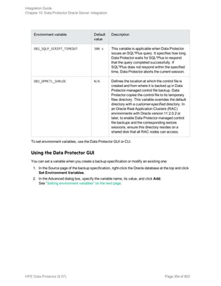 Environment variable Default
value
Description
OB2_SQLP_SCRIPT_TIMEOUT 300 s This variable is applicable when Data Protector
issues an SQL*Plus query. It specifies how long
Data Protector waits for SQL*Plus to respond
that the query completed successfully. If
SQL*Plus does not respond within the specified
time, Data Protector aborts the current session.
OB2_DPMCTL_SHRLOC N/A Defines the location at which the control file is
created and from where it is backed up in Data
Protector managed control file backup. Data
Protector copies the control file to its temporary
files directory. This variable overrides the default
directory with a customer-specified directory. In
an Oracle Real Application Clusters (RAC)
environments with Oracle version 11.2.0.2 or
later, to enable Data Protector managed control
file backups and the corresponding restore
sessions, ensure this directory resides on a
shared disk that all RAC nodes can access.
To set environment variables, use the Data Protector GUI or CLI.
Using the Data Protector GUI
You can set a variable when you create a backup specification or modify an existing one:
1. In the Source page of the backup specification, right-click the Oracle database at the top and click
Set Environment Variables.
2. In the Advanced dialog box, specify the variable name, its value, and click Add.
See "Setting environment variables" on the next page.
Integration Guide
Chapter 10: Data Protector Oracle Server integration
HPE Data Protector (9.07) Page 354 of 803
 