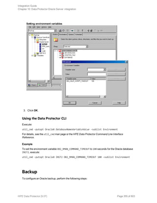 Setting environment variables
3. Click OK.
Using the Data Protector CLI
Execute:
util_cmd –putopt Oracle8 DatabaseNameVariableValue –sublist Environment
For details, see the util_cmd man page or the HPE Data Protector Command Line Interface
Reference.
Example
To set the environment variable OB2_RMAN_COMMAND_TIMEOUT to 100 seconds for the Oracle database
INST2, execute:
util_cmd –putopt Oracle8 INST2 OB2_RMAN_COMMAND_TIMEOUT 100 –sublist Environment
Backup
To configure an Oracle backup, perform the following steps:
Integration Guide
Chapter 10: Data Protector Oracle Server integration
HPE Data Protector (9.07) Page 355 of 803
 