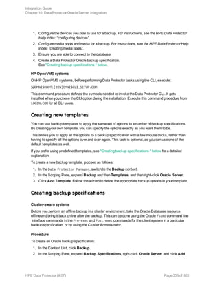 1. Configure the devices you plan to use for a backup. For instructions, see the HPE Data Protector
Help index: “configuring devices”.
2. Configure media pools and media for a backup. For instructions, see the HPE Data Protector Help
index: “creating media pools”.
3. Ensure you are able to connect to the database.
4. Create a Data Protector Oracle backup specification.
See "Creating backup specifications " below.
HP OpenVMS systems
On HP OpenVMS systems, before performing Data Protector tasks using the CLI, execute:
$@OMNI$ROOT:[BIN]OMNI$CLI_SETUP.COM
This command procedure defines the symbols needed to invoke the Data Protector CLI. It gets
installed when you chose the CLI option during the installation. Execute this command procedure from
LOGIN.COM for all CLI users.
Creating new templates
You can use backup templates to apply the same set of options to a number of backup specifications.
By creating your own template, you can specify the options exactly as you want them to be.
This allows you to apply all the options to a backup specification with a few mouse clicks, rather than
having to specify all the options over and over again. This task is optional, as you can use one of the
default templates as well.
If you prefer using predefined templates, see "Creating backup specifications " below for a detailed
explanation.
To create a new backup template, proceed as follows:
1. In the Data Protector Manager, switch to the Backup context.
2. In the Scoping Pane, expand Backup and then Templates, and then right-click Oracle Server.
3. Click Add Template. Follow the wizard to define the appropriate backup options in your template.
Creating backup specifications
Cluster-aware systems
Before you perform an offline backup in a cluster environment, take the Oracle Database resource
offline and bring it back online after the backup. This can be done using the Oracle fscmd command line
interface commands in the Pre-exec and Post-exec commands for the client system in a particular
backup specification, or by using the Cluster Administrator.
Procedure
To create an Oracle backup specification:
1. In the Context List, click Backup.
2. In the Scoping Pane, expand Backup Specifications, right-click Oracle Server, and click Add
Integration Guide
Chapter 10: Data Protector Oracle Server integration
HPE Data Protector (9.07) Page 356 of 803
 