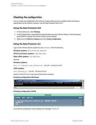 Checking the configuration
You can check the configuration of an Informix instance after you have created at least one backup
specification for the Informix instance. Use the Data Protector GUI or CLI.
Using the Data Protector GUI
1. In the Context List, select Backup.
2. In the Scoping Pane, expand Backup Specifications and then Informix Server. Click the backup
specification to display the Informix instance to be checked.
3. Right-click the Informix instance and click Check configuration.
Using the Data Protector CLI
Log in to the Informix Server system as user informix. From the directory:
Windows systems: Data_Protector_homebin
HP-UX and Solaris systems: /opt/omni/lbin
Other UNIX systems: /usr/omni/bin
execute:
Windows systems:
perl -I..libperl util_informix.pl -CHKCONF INFORMIXSERVER
UNIX systems:
util_informix.pl -CHKCONF INFORMIXSERVER
where INFORMIXSERVER is the name of the Informix instance.
Checking configuration (Windows)
Checking configuration (UNIX)
A successful configuration check displays the message *RETVAL*0.
Integration Guide
Chapter 1: Data Protector Informix Server integration
HPE Data Protector (9.07) Page 36 of 803
 