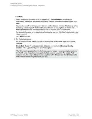 Click Next.
7. Select the device(s) you want to use for the backup. Click Properties to set the device
concurrency, media pool, and preallocation policy. For more information on these options, click
Help.
You can also specify whether you want to create additional copies (mirrors) of the backup during
the backup session. Specify the desired number of mirrors by clicking the Add mirror and
Remove mirror buttons. Select separate devices for the backup and for each mirror.
For detailed information on the object mirror functionality, see the HPE Data Protector Help index:
“object mirroring”.
Click Next to proceed.
8. Set the backup options.
For information on other the Backup Specification Options and Common Application Options,
press F1.
Oracle Data Guard: To back up a standby database, you must select Back up standby
database in the Application Specific Options dialog box.
Tip: When backing up data from the flash recovery area to tape, you can specify the location of
the RMAN script that performs backups to the flash recovery area in the Pre-exec or Post-
exec text box. The script will be executed every time before (Pre-exec) or after (Post-exec) the
Data Protector Oracle integration backup to tape.
Integration Guide
Chapter 10: Data Protector Oracle Server integration
HPE Data Protector (9.07) Page 360 of 803
 