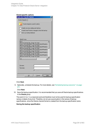 Oracle-specific options
Click Next.
9. Optionally, schedule the backup. For more details, see "Scheduling backup sessions " on page
371.
Click Next.
10. Save the backup specification. It is recommended that you save all Oracle backup specifications
in the Oracle group.
The word DEFAULT is a reserved word and therefore must not be used for backup specification
names or labels of any kind. Therefore, do not use a punctuation in the names of backup
specifications, since the Oracle channel format is created from the backup specification name.
Saving the backup specification
Integration Guide
Chapter 10: Data Protector Oracle Server integration
HPE Data Protector (9.07) Page 361 of 803
 