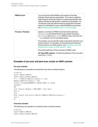 RMAN Script You can edit the Oracle RMAN script section of the Data
Protector Oracle backup specification. The script is created by
Data Protector during the creation of a backup specification and
reflects the backup specification’s selections and settings. You
can edit the script only after the backup specification has been
saved. For information on how to edit the RMAN script section,
see "Editing the Oracle RMAN script " on the next page.
Pre-exec, Post-exec Specify a command or RMAN script that will be started by
ob2rman.pl on the Oracle Server system before the backup
(pre-exec) or after it (post-exec). RMAN scripts must have the
.rman extension. Do not use double quotes.
For example, you can provide scripts to shut down and start up an
Oracle instance. For examples of shut-downing and starting an
Oracle instance on a UNIX system, see "Examples of pre-exec
and post-exec scripts on UNIX systems " below.
Provide the pathname of the command or RMAN script.
HP OpenVMS systems : Provide the pathname of the command
(OMNI$ROOT:[BIN]).
Examples of pre-exec and post-exec scripts on UNIX systems
Pre-exec example
The following is an example of a script that shuts down an Oracle instance:
#!/bin/sh
export ORACLE_HOME=$2
export ORACLE_SQLNET_NAME=$1
if [ -f $ORACLE_HOME/bin/sqlplus ]; then
$ORACLE_HOME/bin/sqlplus << EOF
connect sys/manager@$ORACLE_SQLNET_NAME as sysdba
shutdown
EOF
echo "Oracle database "$DB_NAME" shut down."
exit 0
else
echo "Cannot find Oracle SQLPLUS ($ORACLE_HOME/bin/sqlplus)."
exit 1
fi
Post-exec example
The following is an example of a script that starts an Oracle instance:
#!/bin/sh
export ORACLE_HOME=$2
export ORACLE_SQLNET_NAME=$1
Integration Guide
Chapter 10: Data Protector Oracle Server integration
HPE Data Protector (9.07) Page 363 of 803
 