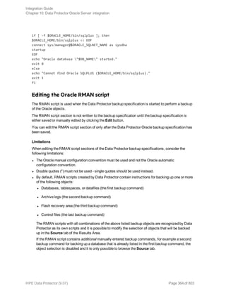 if [ -f $ORACLE_HOME/bin/sqlplus ]; then
$ORACLE_HOME/bin/sqlplus << EOF
connect sys/manager@$ORACLE_SQLNET_NAME as sysdba
startup
EOF
echo "Oracle database "$DB_NAME" started."
exit 0
else
echo "Cannot find Oracle SQLPLUS ($ORACLE_HOME/bin/sqlplus)."
exit 1
fi
Editing the Oracle RMAN script
The RMAN script is used when the Data Protector backup specification is started to perform a backup
of the Oracle objects.
The RMAN script section is not written to the backup specification until the backup specification is
either saved or manually edited by clicking the Edit button.
You can edit the RMAN script section of only after the Data Protector Oracle backup specification has
been saved.
Limitations
When editing the RMAN script sections of the Data Protector backup specifications, consider the
following limitations:
l The Oracle manual configuration convention must be used and not the Oracle automatic
configuration convention.
l Double quotes (") must not be used - single quotes should be used instead.
l By default, RMAN scripts created by Data Protector contain instructions for backing up one or more
of the following objects:
l Databases, tablespaces, or datafiles (the first backup command)
l Archive logs (the second backup command)
l Flash recovery area (the third backup command)
l Control files (the last backup command)
The RMAN scripts with all combinations of the above listed backup objects are recognized by Data
Protector as its own scripts and it is possible to modify the selection of objects that will be backed
up in the Source tab of the Results Area.
If the RMAN script contains additional manually entered backup commands, for example a second
backup command for backing up a database that is already listed in the first backup command, the
object selection is disabled and it is only possible to browse the Source tab.
Integration Guide
Chapter 10: Data Protector Oracle Server integration
HPE Data Protector (9.07) Page 364 of 803
 
