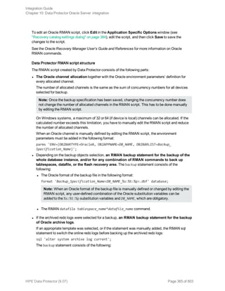 To edit an Oracle RMAN script, click Edit in the Application Specific Options window (see
"Recovery catalog settings dialog" on page 384), edit the script, and then click Save to save the
changes to the script.
See the Oracle Recovery Manager User’s Guide and References for more information on Oracle
RMAN commands.
Data Protector RMAN script structure
The RMAN script created by Data Protector consists of the following parts:
l The Oracle channel allocation together with the Oracle environment parameters’ definition for
every allocated channel.
The number of allocated channels is the same as the sum of concurrency numbers for all devices
selected for backup.
Note: Once the backup specification has been saved, changing the concurrency number does
not change the number of allocated channels in the RMAN script. This has to be done manually
by editing the RMAN script.
On Windows systems, a maximum of 32 or 64 (if device is local) channels can be allocated. If the
calculated number exceeds this limitation, you have to manually edit the RMAN script and reduce
the number of allocated channels.
When an Oracle channel is manually defined by editing the RMAN script, the environment
parameters must be added in the following format:
parms 'ENV=(OB2BARTYPE=Oracle8, OB2APPNAME=DB_NAME, OB2BARLIST=Backup_
Specification_Name)';
l Depending on the backup objects selection, an RMAN backup statement for the backup of the
whole database instance, and/or for any combination of RMAN commands to back up
tablespaces, datafile, or the flash recovery area. The backup statement consists of the
following:
l The Oracle format of the backup file in the following format:
format 'Backup_Specification_Name<DB_NAME_%s:%t:%p>.dbf' database;
Note: When an Oracle format of the backup file is manually defined or changed by editing the
RMAN script, any user-defined combination of the Oracle substitution variables can be
added to the %s:%t:%p substitution variables and DB_NAME, which are obligatory.
l The RMAN datafile tablespace_name*datafile_name command.
l If the archived redo logs were selected for a backup, an RMAN backup statement for the backup
of Oracle archive logs.
If an appropriate template was selected, or if the statement was manually added, the RMAN sql
statement to switch the online redo logs before backing up the archived redo logs:
sql 'alter system archive log current';
The backup statement consists of the following:
Integration Guide
Chapter 10: Data Protector Oracle Server integration
HPE Data Protector (9.07) Page 365 of 803
 