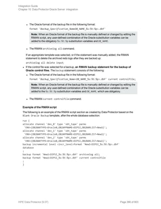 l The Oracle format of the backup file in the following format:
format 'Backup_Specification_NameDB_NAME_%s:%t:%p>.dbf'
Note: When an Oracle format of the backup file is manually defined or changed by editing the
RMAN script, any user-defined combination of the Oracle substitution variables can be
added to the obligatory %s:%t:%p substitution variables and DB_NAME.
l The RMAN archivelog all command.
If an appropriate template was selected, or if the statement was manually added, the RMAN
statement to delete the archived redo logs after they are backed up:
archivelog all delete input;
l If the control file was selected for a backup, an RMAN backup statement for the backup of
Oracle control files. The backup statement consists of the following:
l The Oracle format of the backup file in the following format:
format 'Backup_Specification_Name<DB_NAME_%s:%t:%p>.dbf' current controlfile;
Note: When an Oracle format of the backup file is manually defined or changed by editing the
RMAN script, any user-defined combination of the Oracle substitution variables can be
added to the %s:%t:%p substitution variables and DB_NAME, which are obligatory.
l The RMAN current controlfile command.
Example of the RMAN script
The following is an example of the RMAN script section as created by Data Protector based on the
Blank Oracle Backup template, after the whole database selection:
run {
allocate channel 'dev_0' type 'sbt_tape' parms
'ENV=(OB2BARTYPE=Oracle8,OB2APPNAME=DIPSI,OB2BARLIST=New1)';
allocate channel 'dev_1' type 'sbt_tape' parms
'ENV=(OB2BARTYPE=Oracle8,OB2APPNAME=DIPSI,OB2BARLIST=New1)';
allocate channel 'dev_2' type 'sbt_tape' parms
'ENV=(OB2BARTYPE=Oracle8,OB2APPNAME=DIPSI,OB2BARLIST=New1)';
backup incremental level <incr_level>format 'New1<DIPSI_%s:%t:%p>.dbf'
database
;
backup format 'New1<DIPSI_%s:%t:%p>.dbf' archivelog all;
backup format 'New1<DIPSI_%s:%t:%p>.dbf' current controlfile
;
}
Integration Guide
Chapter 10: Data Protector Oracle Server integration
HPE Data Protector (9.07) Page 366 of 803
 
