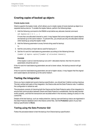 Creating copies of backed up objects
Oracle duplex mode
Oracle supports the duplex mode, which allows you to create copies of every backed up object to a
separate backup device. To enable the duplex feature, perform the following steps:
1. Add the following command to the RMAN script before any allocate channel command:
set duplex=<on | 2 | ... >
If more than one allocated channel is used, it may happen that some original and copied objects
are backed up to the same medium. To prevent this, you should use only one allocated channel
when backing up using the duplex mode.
2. Add the following parameter to every format string used for backup:
%c
3. Set the concurrency of each device used for backup to 1.
4. Set the MIN and MAX load balancing parameters according to the following formula:
(number of duplex copies)*(number of allocated channels)
Example
If the duplex is set to 2 and the backup runs with 1 allocated channel, then the MIN and MAX
parameters should be set to 2.
If the MIN and MAX load balancing parameters are set to lower values, the backup session will get
blocked.
If the MIN and MAX load balancing parameters are set to higher values, it may happen that the original
and copied objects are backed up to the same medium.
Testing the integration
Once you have created and saved a backup specification, you should test it before running a backup.
The test verifies both parts of the integration, the Oracle side and the Data Protector side. In addition,
the configuration is tested as well.
The procedure consists of checking both the Oracle and the Data Protector parts of the integration to
ensure that communication between Oracle and Data Protector is established, that the data transfer
works properly, and that the transactions are recorded either in the recovery catalog (if used) or in the
control file.
Details of the test backup, such as media protection, backup user and backup status are registered in
the Data Protector database and in the Oracle control files. Set the Protection option of your test
backup specification to None.
Testing using the Data Protector GUI
Follow the procedure below to test the backup of an Oracle backup specification:
Integration Guide
Chapter 10: Data Protector Oracle Server integration
HPE Data Protector (9.07) Page 367 of 803
 