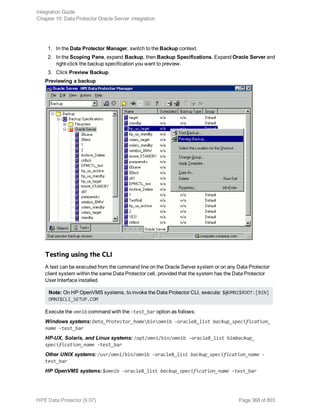 1. In the Data Protector Manager, switch to the Backup context.
2. In the Scoping Pane, expand Backup, then Backup Specifications. Expand Oracle Server and
right-click the backup specification you want to preview.
3. Click Preview Backup.
Previewing a backup
Testing using the CLI
A test can be executed from the command line on the Oracle Server system or on any Data Protector
client system within the same Data Protector cell, provided that the system has the Data Protector
User Interface installed.
Note: On HP OpenVMS systems, to invoke the Data Protector CLI, execute: $@OMNI$ROOT:[BIN]
OMNI$CLI_SETUP.COM
Execute the omnib command with the -test_bar option as follows:
Windows systems: Data_Protector_homebinomnib -oracle8_list backup_specification_
name -test_bar
HP-UX, Solaris, and Linux systems: /opt/omni/bin/omnib -oracle8_list bimbackup_
specification_name -test_bar
Other UNIX systems: /usr/omni/bin/omnib -oracle8_list backup_specification_name -
test_bar
HP OpenVMS systems: $omnib -oracle8_list backup_specification_name -test_bar
Integration Guide
Chapter 10: Data Protector Oracle Server integration
HPE Data Protector (9.07) Page 368 of 803
 