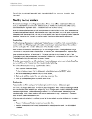 The ob2rman.pl command is started, which then starts the BACKUP VALIDATE DATABASE RMAN
command.
Starting backup sessions
There are two strategies for backing up a database. These are an offline or consistent database
backup, and an online or inconsistent database backup. The latter is also known as a hot backup.
Special attention is required to reach a consistent state with an online backup.
A decision about your database backup strategy depends on a number of factors. If the database must
be open and available all the time, then online backup is your only choice. If you can afford to have the
database offline at a certain time, then you are more likely to make periodic offline backups of the entire
database, supplementing them with online backups of the dynamically changing tablespaces.
Oracle offline
An offline backup of a database is a backup of the datafiles and control files which are consistent at a
certain point in time. The only way to achieve this consistency is to cleanly shut down the database
and then back up the files while the database is either closed or mounted.
If the database is closed, the offline backup of an Oracle target database can be performed using a
Data Protector filesystem backup specification. In this case, the Data Protector Disk Agent is used.
If the database is mounted, a Data Protector Oracle backup specification, based on which Data
Protector automatically generates and executes the RMAN script, can be used. In this case, the Data
Protector Oracle integration software component is used.
Typically, you would perform an offline backup of the entire database, which must include all datafiles
and control files, while the parameter files may be included optionally.
The whole offline database backup is performed as follows:
1. Shut down the database cleanly.
A clean shutdown means that the database is not shut down using the ABORT option.
2. Mount the database if you are backing it up using RMAN.
3. Back up all datafiles, control files and, optionally, parameter files.
4. Start up the database again in the normal online mode.
Oracle online
As opposed to an offline backup, an online backup is performed when a database is open.
The backup of an open database is inconsistent, because portions of the database are being modified
and written to disk while the backup is progressing. Such changes to the database are entered into the
online redo logs as well. A database running in the ARCHIVELOG mode enables the archiving of the
online redo logs. In the case of a restore, this feature is essential to bring a database to a consistent
state as part of the entire restore process.
When using an online backup, the following must be done in order to bring the database to a consistent
state:
1. Restore the database files (which are inconsistent) to disk.
2. Perform database recovery, which requires applying the archived redo logs. This is an Oracle
operation.
Integration Guide
Chapter 10: Data Protector Oracle Server integration
HPE Data Protector (9.07) Page 369 of 803
 
