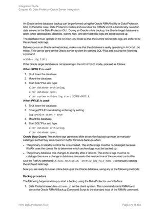 An Oracle online database backup can be performed using the Oracle RMAN utility or Data Protector
GUI. In the latter case, Data Protector creates and executes the RMAN script automatically based on
data entered in the Data Protector GUI. During an Oracle online backup, the Oracle target database is
open, while tablespaces, datafiles, control files, and archived redo logs are being backed up.
The database must operate in the ARCHIVELOG mode so that the current online redo logs are archived to
the archived redo logs.
Before you run an Oracle online backup, make sure that the database is really operating in ARCHIVELOG
mode. This can be done on the Oracle server system by starting SQL*Plus and issuing the following
command:
archive log list;
If the Oracle target database is not operating in the ARCHIVELOG mode, proceed as follows:
When SPFILE is used:
1. Shut down the database.
2. Mount the database.
3. Start SQL*Plus and type:
alter database archivelog;
alter database open;
alter system archive log start SCOPE=SPFILE;
When PFILE is used:
1. Shut down the database.
2. Change PFILE to enable log archiving by setting:
log_archive_start = true
3. Mount the database.
4. Start SQL*Plus and type:
alter database archivelog;
alter database open;
Oracle Data Guard: The archive logs generated after an archive log backup must be manually
cataloged so that they are known to RMAN for future backups when:
l The primary or standby control file is re-created. The archive logs must be re-cataloged because
RMAN uses the control file to determine which archive logs must be backed up.
l The primary database role changes to standby after a failover. The archive logs must be re-
cataloged because a change in database role resets the version time of the mounted control file.
Use the RMAN command CATALOG ARCHIVELOG 'archive_log_file_name'; to manually catalog
the archived redo logs.
Now you are ready to run an online backup of the Oracle database, using any of the following methods:
Backup procedure
The following happens when you start a backup using the Data Protector user interface:
1. Data Protector executes ob2rman.pl on the client system. This command starts RMAN and
sends the Oracle RMAN Backup Command Script to the standard input of the RMAN command.
Integration Guide
Chapter 10: Data Protector Oracle Server integration
HPE Data Protector (9.07) Page 370 of 803
 