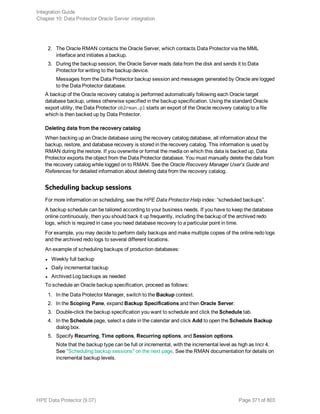 2. The Oracle RMAN contacts the Oracle Server, which contacts Data Protector via the MML
interface and initiates a backup.
3. During the backup session, the Oracle Server reads data from the disk and sends it to Data
Protector for writing to the backup device.
Messages from the Data Protector backup session and messages generated by Oracle are logged
to the Data Protector database.
A backup of the Oracle recovery catalog is performed automatically following each Oracle target
database backup, unless otherwise specified in the backup specification. Using the standard Oracle
export utility, the Data Protector ob2rman.pl starts an export of the Oracle recovery catalog to a file
which is then backed up by Data Protector.
Deleting data from the recovery catalog
When backing up an Oracle database using the recovery catalog database, all information about the
backup, restore, and database recovery is stored in the recovery catalog. This information is used by
RMAN during the restore. If you overwrite or format the media on which this data is backed up, Data
Protector exports the object from the Data Protector database. You must manually delete the data from
the recovery catalog while logged on to RMAN. See the Oracle Recovery Manager User’s Guide and
References for detailed information about deleting data from the recovery catalog.
Scheduling backup sessions
For more information on scheduling, see the HPE Data Protector Help index: “scheduled backups”.
A backup schedule can be tailored according to your business needs. If you have to keep the database
online continuously, then you should back it up frequently, including the backup of the archived redo
logs, which is required in case you need database recovery to a particular point in time.
For example, you may decide to perform daily backups and make multiple copies of the online redo logs
and the archived redo logs to several different locations.
An example of scheduling backups of production databases:
l Weekly full backup
l Daily incremental backup
l Archived Log backups as needed
To schedule an Oracle backup specification, proceed as follows:
1. In the Data Protector Manager, switch to the Backup context.
2. In the Scoping Pane, expand Backup Specifications and then Oracle Server.
3. Double-click the backup specification you want to schedule and click the Schedule tab.
4. In the Schedule page, select a date in the calendar and click Add to open the Schedule Backup
dialog box.
5. Specify Recurring, Time options, Recurring options, and Session options.
Note that the backup type can be full or incremental, with the incremental level as high as Incr 4.
See "Scheduling backup sessions" on the next page. See the RMAN documentation for details on
incremental backup levels.
Integration Guide
Chapter 10: Data Protector Oracle Server integration
HPE Data Protector (9.07) Page 371 of 803
 