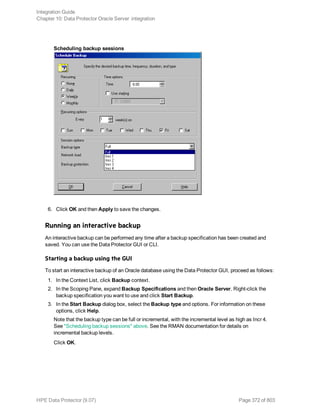 Scheduling backup sessions
6. Click OK and then Apply to save the changes.
Running an interactive backup
An interactive backup can be performed any time after a backup specification has been created and
saved. You can use the Data Protector GUI or CLI.
Starting a backup using the GUI
To start an interactive backup of an Oracle database using the Data Protector GUI, proceed as follows:
1. In the Context List, click Backup context.
2. In the Scoping Pane, expand Backup Specifications and then Oracle Server. Right-click the
backup specification you want to use and click Start Backup.
3. In the Start Backup dialog box, select the Backup type and options. For information on these
options, click Help.
Note that the backup type can be full or incremental, with the incremental level as high as Incr 4.
See "Scheduling backup sessions" above. See the RMAN documentation for details on
incremental backup levels.
Click OK.
Integration Guide
Chapter 10: Data Protector Oracle Server integration
HPE Data Protector (9.07) Page 372 of 803
 