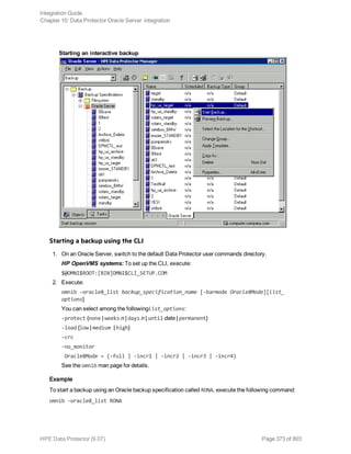 Starting an interactive backup
Starting a backup using the CLI
1. On an Oracle Server, switch to the default Data Protector user commands directory.
HP OpenVMS systems: To set up the CLI, execute:
$@OMNI$ROOT:[BIN]OMNI$CLI_SETUP.COM
2. Execute:
omnib -oracle8_list backup_specification_name [-barmode Oracle8Mode][list_
options]
You can select among the followinglist_options:
-protect {none | weeks n | days n | until date | permanent}
-load {low | medium | high}
-crc
-no_monitor
Oracle8Mode = {-full | -incr1 | -incr2 | -incr3 | -incr4}
See the omnib man page for details.
Example
To start a backup using an Oracle backup specification called RONA, execute the following command:
omnib -oracle8_list RONA
Integration Guide
Chapter 10: Data Protector Oracle Server integration
HPE Data Protector (9.07) Page 373 of 803
 
