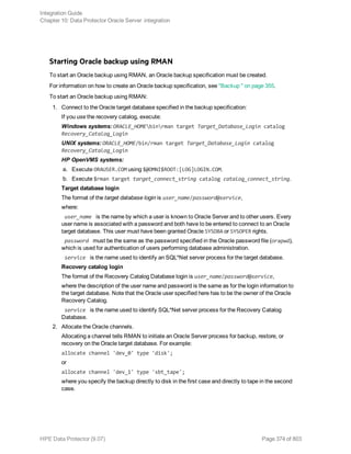 Starting Oracle backup using RMAN
To start an Oracle backup using RMAN, an Oracle backup specification must be created.
For information on how to create an Oracle backup specification, see "Backup " on page 355.
To start an Oracle backup using RMAN:
1. Connect to the Oracle target database specified in the backup specification:
If you use the recovery catalog, execute:
Windows systems: ORACLE_HOMEbinrman target Target_Database_Login catalog
Recovery_Catalog_Login
UNIX systems: ORACLE_HOME/bin/rman target Target_Database_Login catalog
Recovery_Catalog_Login
HP OpenVMS systems:
a. Execute ORAUSER.COM using $@OMNI$ROOT:[LOG]LOGIN.COM.
b. Execute $rman target target_connect_string catalog catalog_connect_string.
Target database login
The format of the target database login is user_name/password@service,
where:
user_name is the name by which a user is known to Oracle Server and to other users. Every
user name is associated with a password and both have to be entered to connect to an Oracle
target database. This user must have been granted Oracle SYSDBA or SYSOPER rights.
password must be the same as the password specified in the Oracle password file (orapwd),
which is used for authentication of users performing database administration.
service is the name used to identify an SQL*Net server process for the target database.
Recovery catalog login
The format of the Recovery Catalog Database login is user_name/password@service,
where the description of the user name and password is the same as for the login information to
the target database. Note that the Oracle user specified here has to be the owner of the Oracle
Recovery Catalog.
service is the name used to identify SQL*Net server process for the Recovery Catalog
Database.
2. Allocate the Oracle channels.
Allocating a channel tells RMAN to initiate an Oracle Server process for backup, restore, or
recovery on the Oracle target database. For example:
allocate channel 'dev_0' type 'disk';
or
allocate channel 'dev_1' type 'sbt_tape';
where you specify the backup directly to disk in the first case and directly to tape in the second
case.
Integration Guide
Chapter 10: Data Protector Oracle Server integration
HPE Data Protector (9.07) Page 374 of 803
 