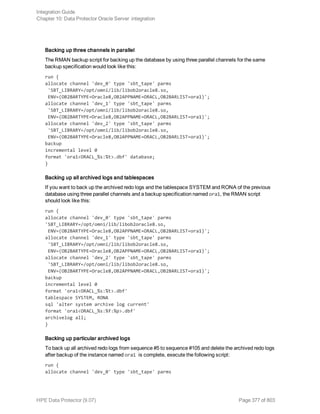 Backing up three channels in parallel
The RMAN backup script for backing up the database by using three parallel channels for the same
backup specification would look like this:
run {
allocate channel 'dev_0' type 'sbt_tape' parms
'SBT_LIBRARY=/opt/omni/lib/libob2oracle8.so,
ENV=(OB2BARTYPE=Oracle8,OB2APPNAME=ORACL,OB2BARLIST=ora1)';
allocate channel 'dev_1' type 'sbt_tape' parms
'SBT_LIBRARY=/opt/omni/lib/libob2oracle8.so,
ENV=(OB2BARTYPE=Oracle8,OB2APPNAME=ORACL,OB2BARLIST=ora1)';
allocate channel 'dev_2' type 'sbt_tape' parms
'SBT_LIBRARY=/opt/omni/lib/libob2oracle8.so,
ENV=(OB2BARTYPE=Oracle8,OB2APPNAME=ORACL,OB2BARLIST=ora1)';
backup
incremental level 0
format 'ora1<ORACL_%s:%t>.dbf' database;
}
Backing up all archived logs and tablespaces
If you want to back up the archived redo logs and the tablespace SYSTEM and RONA of the previous
database using three parallel channels and a backup specification named ora1, the RMAN script
should look like this:
run {
allocate channel 'dev_0' type 'sbt_tape' parms
'SBT_LIBRARY=/opt/omni/lib/libob2oracle8.so,
ENV=(OB2BARTYPE=Oracle8,OB2APPNAME=ORACL,OB2BARLIST=ora1)';
allocate channel 'dev_1' type 'sbt_tape' parms
'SBT_LIBRARY=/opt/omni/lib/libob2oracle8.so,
ENV=(OB2BARTYPE=Oracle8,OB2APPNAME=ORACL,OB2BARLIST=ora1)';
allocate channel 'dev_2' type 'sbt_tape' parms
'SBT_LIBRARY=/opt/omni/lib/libob2oracle8.so,
ENV=(OB2BARTYPE=Oracle8,OB2APPNAME=ORACL,OB2BARLIST=ora1)';
backup
incremental level 0
format 'ora1<ORACL_%s:%t>.dbf'
tablespace SYSTEM, RONA
sql 'alter system archive log current'
format 'ora1<ORACL_%s:%f:%p>.dbf'
archivelog all;
}
Backing up particular archived logs
To back up all archived redo logs from sequence #5 to sequence #105 and delete the archived redo logs
after backup of the instance named ora1 is complete, execute the following script:
run {
allocate channel 'dev_0' type 'sbt_tape' parms
Integration Guide
Chapter 10: Data Protector Oracle Server integration
HPE Data Protector (9.07) Page 377 of 803
 