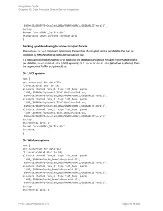 ENV=(OB2BARTYPE=Oracle8,OB2APPNAME=ORACL,OB2BARLIST=ora1)';
backup
format 'ora1<ORACL_%s:%t>.dbf'
(tablespace COSTS current controlfile);
}
Backing up while allowing for some corrupted blocks
The set maxcorrupt command determines the number of corrupted blocks per datafile that can be
tolerated by RMAN before a particular backup will fail.
If a backup specification named ora1 backs up the database and allows for up to 10 corrupted blocks
per datafile /oracle/data1.dbs (UNIX systems) or C:oracledata1.dbs (Windows systems), then
the appropriate RMAN script would be:
On UNIX systems
run {
set maxcorrupt for datafile
'/oracle/data1.dbs' to 10;
allocate channel 'dev_0' type 'sbt_tape' parms
'SBT_LIBRARY=/opt/omni/lib/libob2oracle8.so,
ENV=(OB2BARTYPE=Oracle8,OB2APPNAME=ORACL,OB2BARLIST=ora1)';
allocate channel 'dev_1' type 'sbt_tape' parms
'SBT_LIBRARY=/opt/omni/lib/libob2oracle8.so,
ENV=(OB2BARTYPE=Oracle8,OB2APPNAME=ORACL,OB2BARLIST=ora1)';
allocate channel 'dev_2' type 'sbt_tape' parms
'SBT_LIBRARY=/opt/omni/lib/libob2oracle8.so,
ENV=(OB2BARTYPE=Oracle8,OB2APPNAME=ORACL,OB2BARLIST=ora1)';
backup
incremental level 0
format 'ora1<ORACL_%s:%t>.dbf'
database;
}
On Windows systems
run {
set maxcorrupt for datafile
'C:oracledata1.dbs' to 10;
allocate channel 'dev_0' type 'sbt_tape' parms
'SBT_LIBRARY=Oracle_homebinorasbt.dll,
ENV=(OB2BARTYPE=Oracle8,OB2APPNAME=ORACL,OB2BARLIST=ora1)';
allocate channel 'dev_1' type 'sbt_tape' parms
'SBT_LIBRARY=Oracle_homebinorasbt.dll,
ENV=(OB2BARTYPE=Oracle8,OB2APPNAME=ORACL,OB2BARLIST=ora1)';
allocate channel 'dev_2' type 'sbt_tape' parms
'SBT_LIBRARY=Oracle_homebinorasbt.dll,
ENV=(OB2BARTYPE=Oracle8,OB2APPNAME=ORACL,OB2BARLIST=ora1)';
backup
incremental level 0
Integration Guide
Chapter 10: Data Protector Oracle Server integration
HPE Data Protector (9.07) Page 379 of 803
 