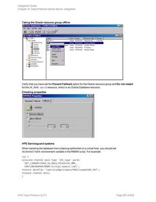 Taking the Oracle resource group offline
Verify that you have set the Prevent Fallback option for the Oracle resource group and Do not restart
for the DB_NAME.world resource, which is an Oracle Database resource.
Checking properties
HPE Serviceguard systems
When restoring the database from a backup performed on a virtual host, you should set
OB2BARHOSTNAME environment variable in the RMAN script. For example:
run {
allocate channel dev1 type 'sbt_tape' parms
'SBT_LIBRARY=Path_to_Data_Protector_MML,
ENV=(OB2BARHOSTNAME=virtual.domain.com)';
restore datafile '/opt/ora10g/oradata/MAKI/example02.dbf';
release channel dev1;
}
Integration Guide
Chapter 10: Data Protector Oracle Server integration
HPE Data Protector (9.07) Page 381 of 803
 