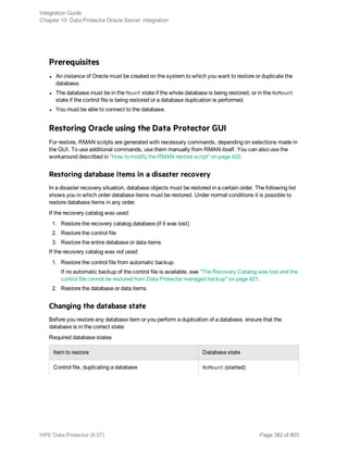 Prerequisites
l An instance of Oracle must be created on the system to which you want to restore or duplicate the
database.
l The database must be in the Mount state if the whole database is being restored, or in the NoMount
state if the control file is being restored or a database duplication is performed.
l You must be able to connect to the database.
Restoring Oracle using the Data Protector GUI
For restore, RMAN scripts are generated with necessary commands, depending on selections made in
the GUI. To use additional commands, use them manually from RMAN itself. You can also use the
workaround described in "How to modify the RMAN restore script" on page 422.
Restoring database items in a disaster recovery
In a disaster recovery situation, database objects must be restored in a certain order. The following list
shows you in which order database items must be restored. Under normal conditions it is possible to
restore database items in any order.
If the recovery catalog was used:
1. Restore the recovery catalog database (if it was lost)
2. Restore the control file
3. Restore the entire database or data items
If the recovery catalog was not used:
1. Restore the control file from automatic backup.
If no automatic backup of the control file is available, see "The Recovery Catalog was lost and the
control file cannot be restored from Data Protector managed backup" on page 421.
2. Restore the database or data items.
Changing the database state
Before you restore any database item or you perform a duplication of a database, ensure that the
database is in the correct state:
Required database states
Item to restore Database state
Control file, duplicating a database NoMount (started)
Integration Guide
Chapter 10: Data Protector Oracle Server integration
HPE Data Protector (9.07) Page 382 of 803
 