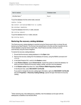 Item to restore Database state
All other items 1 Mount
To put the database into the correct state, execute:
sqlplus /nolog
SQL>connect user/password@service as sysdba;
SQL>shutdown immediate;
To put the database into NoMount state, execute:
SQL>startup nomount;
To put the database into Mount state, execute:
SQL>startup mount;
Restoring the recovery catalog database
The Oracle recovery catalog database is exported using the Oracle export utility to a binary file and
backed up by Data Protector. This file has to be restored back to the disk and then imported into the
Oracle database using the Oracle import utility. Data Protector provides a facility to do this
automatically using the Oracle integration.
To restore the recovery catalog database:
1. Ensure that the recovery catalog database is in the Open state.
2. Remove the recovery catalog from the database (if it exists), using the RMAN command DROP
CATALOG.
3. In the Data Protector GUI, switch to the Restore context.
4. Under Restore Objects, expand Oracle Server, expand the system on which the database, for
which you want to restore the recovery catalog, resides, and then click the database.
5. In the Restore action drop-down list, select Perform RMAN Repository Restore.
In the Results Area, select RECOVERY CATALOG.
If you want to change the recovery catalog login information, right-click RECOVERY CATALOG
and click Properties. In Recovery Catalog Settings, specify the login information for recovery
catalog.
1When restoring only a few tablespaces or datafiles, then the database can be open with the
tablespaces or datafiles to be restored offline.
Integration Guide
Chapter 10: Data Protector Oracle Server integration
HPE Data Protector (9.07) Page 383 of 803
 