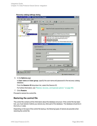Recovery catalog settings dialog
6. In the Options page:
In User name and User group, specify the user name and password to the recovery catalog
database.
From the Session ID drop-down list, select the Session ID.
For further information, see "Restore, recovery, and duplicate options " on page 393.
7. Click Restore.
Proceed to restore the control file.
Restoring the control file
The control file contains all the information about the database structure. If the control file has been
lost, you must restore it before you restore any other part of the database. The database should be in
the NoMount state.
Depending on the type of the control file backup, the following types of restore are possible when
restoring the control file:
Integration Guide
Chapter 10: Data Protector Oracle Server integration
HPE Data Protector (9.07) Page 384 of 803
 
