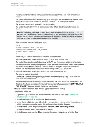 l Restoring from Data Protector managed control file backup (CONTROLFILE FROM DP MANAGED
BACKUP)
The control file was backed up automatically by ob2rman.pl at the end of a backup session, unless
the option Disable Data Protector managed control file backup was selected.
The recovery catalog is not required for this restore option.
The control files (ctrlDB_NAME.dbf) are restored to the default Data Protector temporary files
directory.
Note: In Oracle Real Application Clusters (RAC) environments with Oracle versions 11.2.0.2
and later, the control files are created at, backed up from, and restored to the location defined by
the OB2_DPMCTL_SHRLOC variable. This directory must reside on a shared disk and be accessible
from all RAC nodes in order for restore sessions to succeed.
After the restore, execute the following script:
run {
allocate channel 'dev0' type disk;
restore controlfile from 'TMP_FILENAME';
release channel 'dev0';
}
Where TMP_FILENAME is the location to which the file was restored.
l Restoring from RMAN autobackup (CONTROLFILE FROM RMAN AUTOBACKUP)
The control file was automatically backed up by RMAN and the recovery catalog is not available.
Ensure that you have properly configured the RMAN autobackup and that the correct backup version
is available. If the RMAN autobackup session is not found during the restore, the procedure is
aborted. See the Oracle documentation on how to set up RMAN AUTOBACKUP.
l Restoring from RMAN backup set (CONTROLFILE FROM RMAN BACKUPSET)
The recovery catalog is required.
l Oracle Data Guard: Restoring standby control file from RMAN backup set (STANDBY CONTROL
FILE FROM RMAN BACKUPSET)
If you restore a standby database (not using duplication), you must restore this type of control file.
This type of restore is available only in standby configurations if you selected the CONTROL FILE
FOR STANDBY database object in the backup specification.
A backup session can contain more than one type of the control file backup.
To restore the control file:
1. Open the sqlplus window and put the database in the nomount state. See "Changing the
database state " on page 382.
2. In the Data Protector GUI, switch to the Restore context.
3. Under Restore Objects, expand Oracle Server, expand the system on which the database, for
which you want to restore the control file, resides, and then click the database.
4. In the Restore Action drop-down list, select Perform RMAN Repository Restore.
In the Results area, select the control file for restore.
5. In the Options page, from the Client drop-down list, select the system on which the Data
Integration Guide
Chapter 10: Data Protector Oracle Server integration
HPE Data Protector (9.07) Page 385 of 803
 