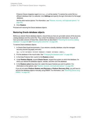 Protector Oracle integration agent (ob2rman.pl) will be started. To restore the control file to a
different database than it is selected, click Settings and specify the login information for the target
database.
Set the other restore options. For information, see "Restore, recovery, and duplicate options " on
page 393.
6. Click Restore.
Proceed with restoring the Oracle database objects.
Restoring Oracle database objects
Before you restore Oracle database objects, ensure that you have an up-to-date version of the recovery
catalog database and the control file. They contain the database structure information. If you do not
have up-to-date versions of these files, restore them as described in "Restoring the recovery catalog
database " on page 383 and "Restoring the control file " on page 384.
To restore Oracle database objects:
1. In Oracle Data Guard environments, if you restore a standby database, stop the managed
recovery process (log apply services):
SQL> ALTER DATABASE RECOVER MANAGED STANDBY DATABASE CANCEL;
2. Put the database in the mount state. See "Changing the database state " on page 382.
3. In the Data Protector GUI, switch to the Restore context.
4. Under Restore Objects, expand Oracle Server, expand the system on which the database, for
which you restore the database objects, resides, and then click the database.
5. In the Restore action drop-down list, select the type of restore you wish to perform. For
information on the options, see "Restore, recovery, and duplicate options " on page 393.
If you do not select Perform Restore and Recovery or Perform Recovery Only, you will have to
recover the database objects manually using RMAN. For information, see "Restoring Oracle using
RMAN " on page 397.
Integration Guide
Chapter 10: Data Protector Oracle Server integration
HPE Data Protector (9.07) Page 386 of 803
 
