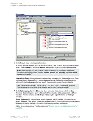 Source page
6. In the Results Area, select objects for restore.
If you are restoring datafiles, you can restore the files to a new location. Right-click the database
object, click Restore As, and in the Restore As dialog box, specify the new datafile location.
Note: When restoring to a new location, current datafiles will be switched to the restored
datafile copies only if you have selected Perform Restore and Recovery from the Restore
action drop-down list.
Oracle Data Guard: If you restore a primary database from a standby database backup or if you
restore a standby database from a primary database backup, the location of datafiles can be
different. In the Restore as dialog box, specify the appropriate location for each datafile.
Tip: The same can be done if you set the DB_FILE_NAME_CONVERT initialization parameter.
This parameter captures all the target datafiles and converts them appropriately.
7. In the Options page, from the Client drop-down list, select the system on which the Data
Protector Oracle integration agent will be started. To restore the database objects to a different
database than it is selected, click Settings and specify the login information for the target
database.
Oracle Data Guard: If you restore the primary database, specify the login information for the
primary database. If you restore the standby database, specify the login information for the standby
database. Otherwise, the login information of the selected database will be used.
Set the other restore options. For information, see "Restore, recovery, and duplicate options " on
page 393.
Integration Guide
Chapter 10: Data Protector Oracle Server integration
HPE Data Protector (9.07) Page 387 of 803
 