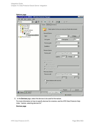 Options page
8. In the Devices page, select the devices to be used for the restore.
For more information on how to specify devices for a restore, see the HPE Data Protector Help
index: “restore, selecting devices for”.
Devices page
Integration Guide
Chapter 10: Data Protector Oracle Server integration
HPE Data Protector (9.07) Page 388 of 803
 